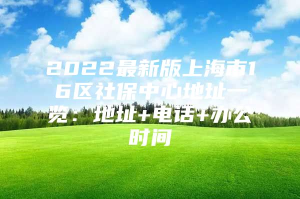 2022最新版上海市16区社保中心地址一览：地址+电话+办公时间