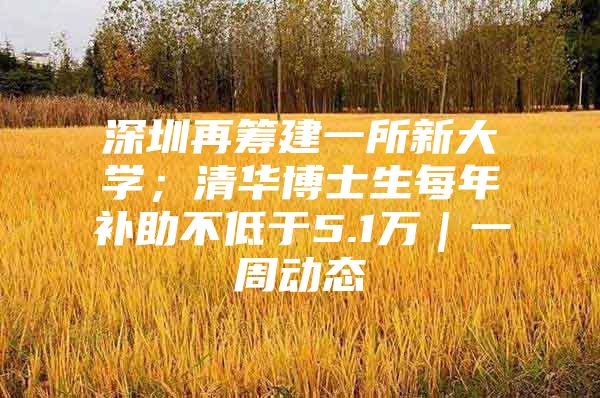 深圳再筹建一所新大学；清华博士生每年补助不低于5.1万｜一周动态