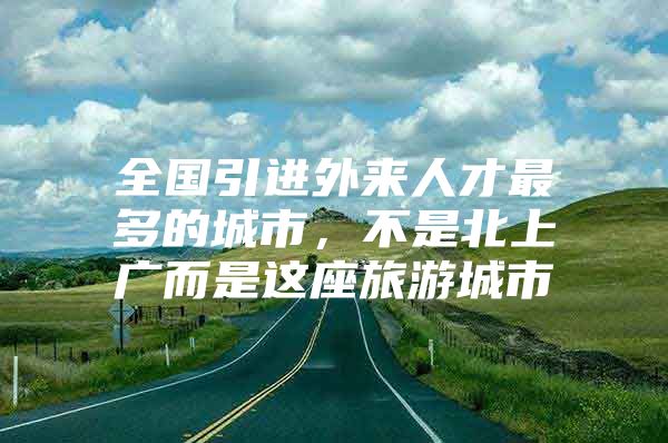 全国引进外来人才最多的城市，不是北上广而是这座旅游城市