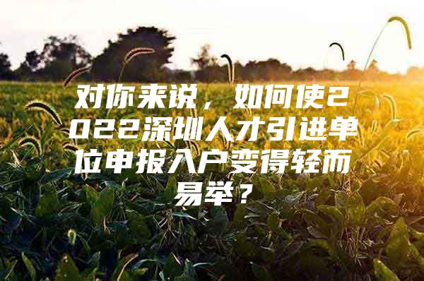 对你来说，如何使2022深圳人才引进单位申报入户变得轻而易举？