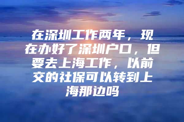 在深圳工作两年，现在办好了深圳户口，但要去上海工作，以前交的社保可以转到上海那边吗