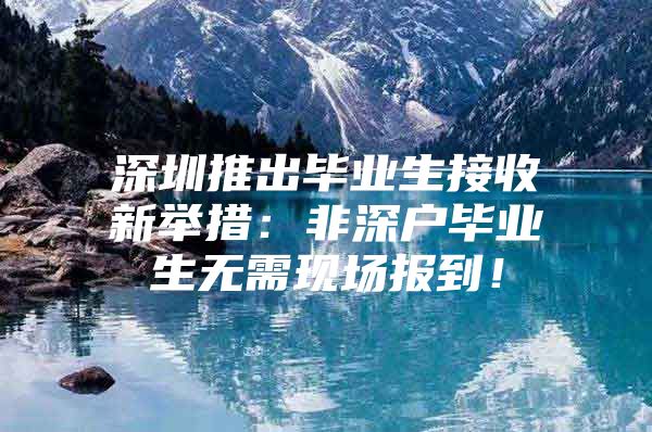 深圳推出毕业生接收新举措：非深户毕业生无需现场报到！