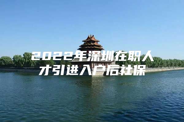 2022年深圳在职人才引进入户后社保