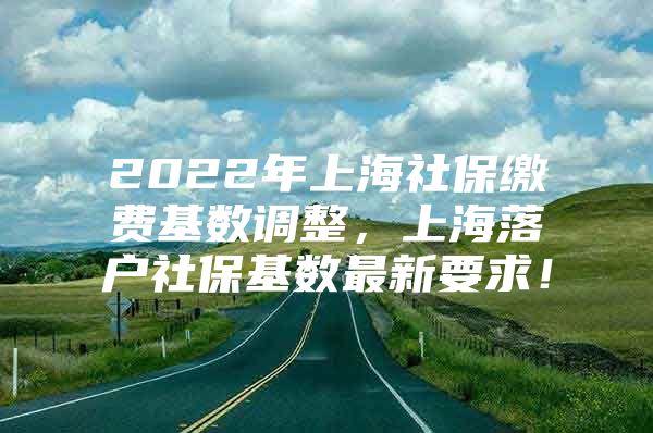 2022年上海社保缴费基数调整，上海落户社保基数最新要求！