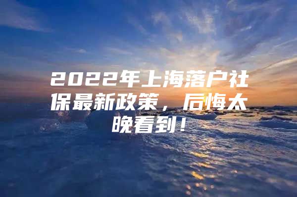 2022年上海落户社保最新政策，后悔太晚看到！