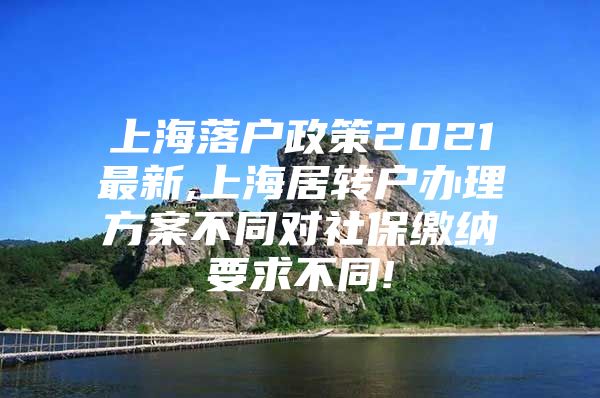 上海落户政策2021最新,上海居转户办理方案不同对社保缴纳要求不同!