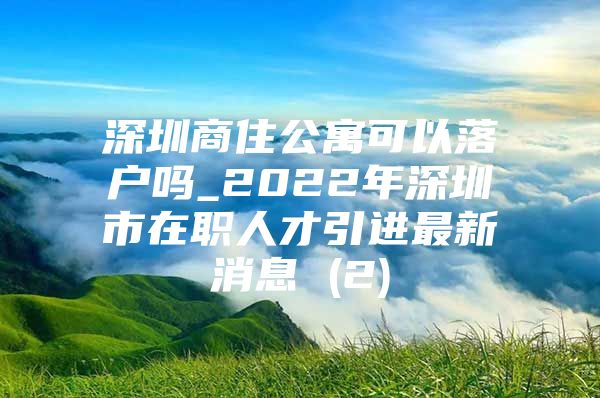 深圳商住公寓可以落户吗_2022年深圳市在职人才引进最新消息 (2)