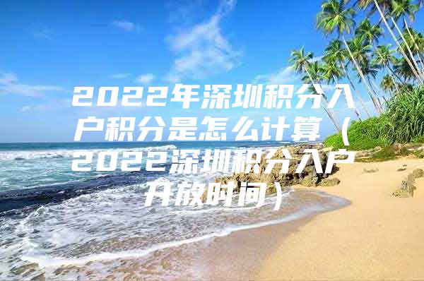 2022年深圳积分入户积分是怎么计算（2022深圳积分入户开放时间）