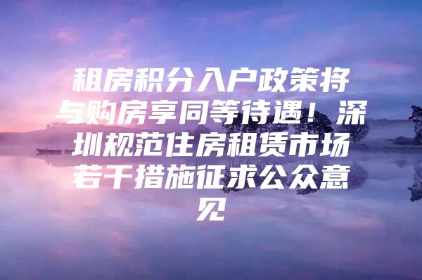 租房积分入户政策将与购房享同等待遇！深圳规范住房租赁市场若干措施征求公众意见