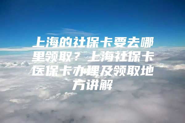 上海的社保卡要去哪里领取？上海社保卡医保卡办理及领取地方讲解