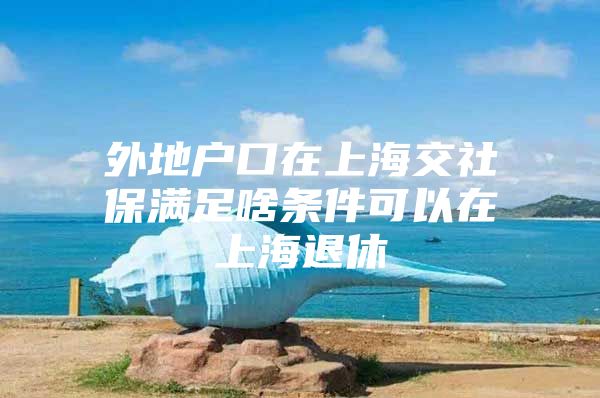 外地户口在上海交社保满足啥条件可以在上海退休