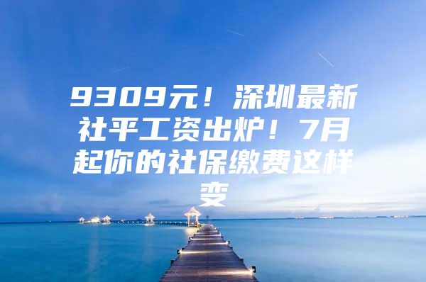 9309元！深圳最新社平工资出炉！7月起你的社保缴费这样变