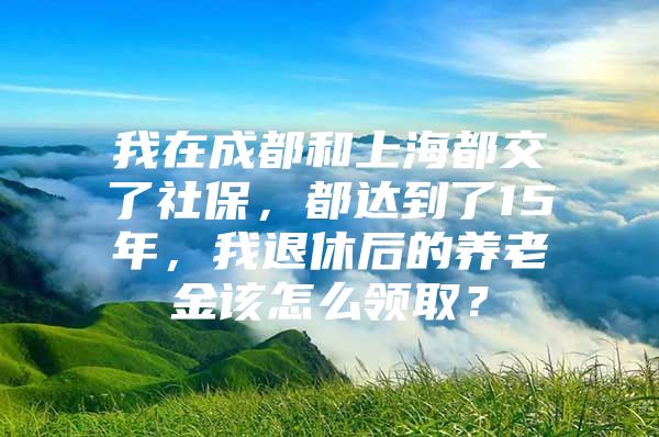 我在成都和上海都交了社保，都达到了15年，我退休后的养老金该怎么领取？