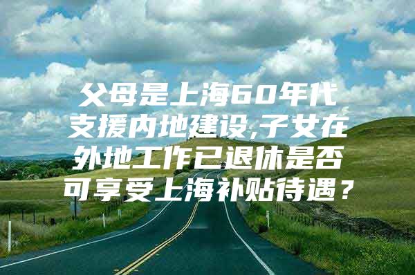 父母是上海60年代支援内地建设,子女在外地工作已退休是否可享受上海补贴待遇？