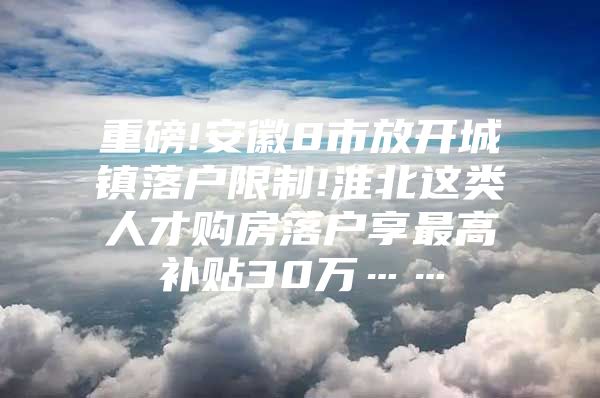 重磅!安徽8市放开城镇落户限制!淮北这类人才购房落户享最高补贴30万……