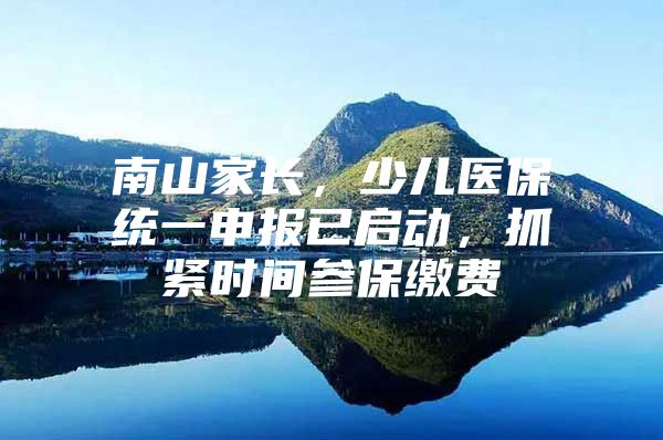 南山家长，少儿医保统一申报已启动，抓紧时间参保缴费