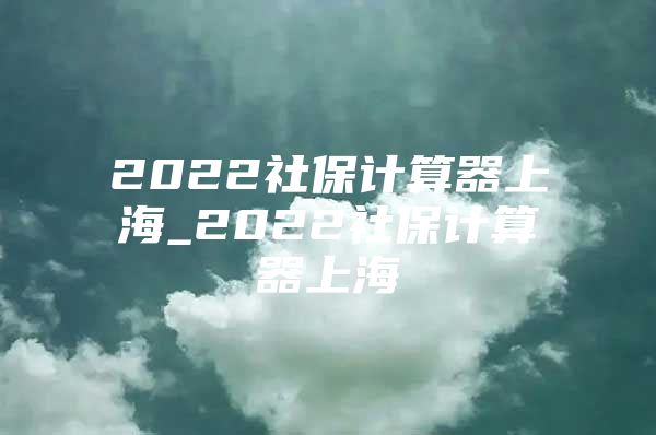 2022社保计算器上海_2022社保计算器上海