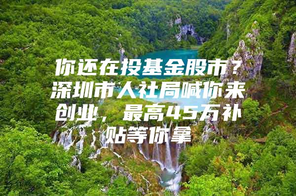 你还在投基金股市？深圳市人社局喊你来创业，最高45万补贴等你拿