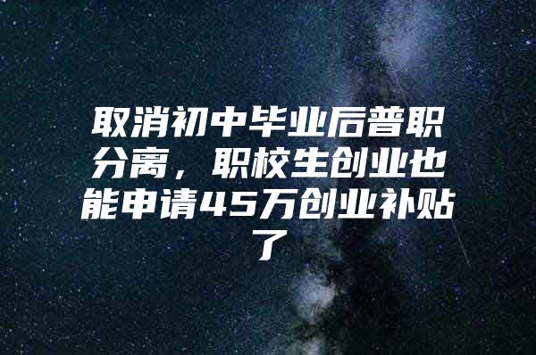 取消初中毕业后普职分离，职校生创业也能申请45万创业补贴了