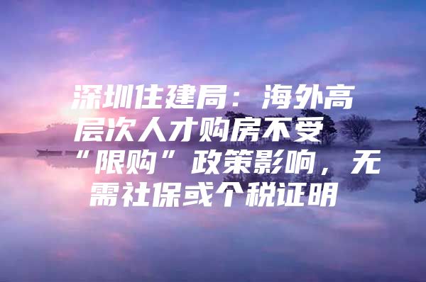 深圳住建局：海外高层次人才购房不受“限购”政策影响，无需社保或个税证明