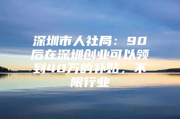 深圳市人社局：90后在深圳创业可以领到40万的补贴，不限行业