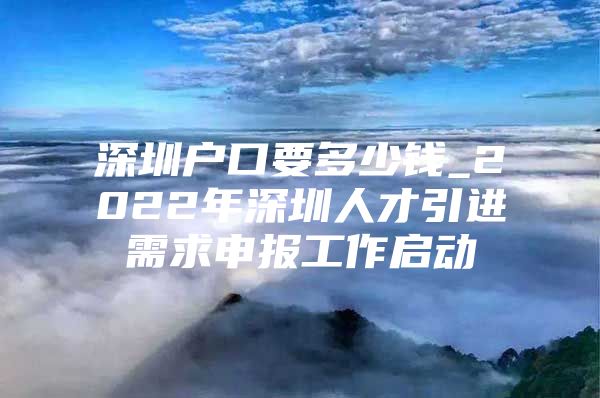 深圳户口要多少钱_2022年深圳人才引进需求申报工作启动