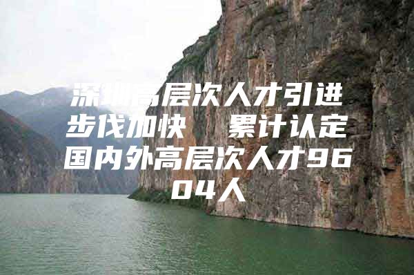 深圳高层次人才引进步伐加快  累计认定国内外高层次人才9604人