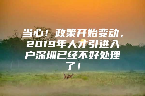 当心！政策开始变动，2019年人才引进入户深圳已经不好处理了！