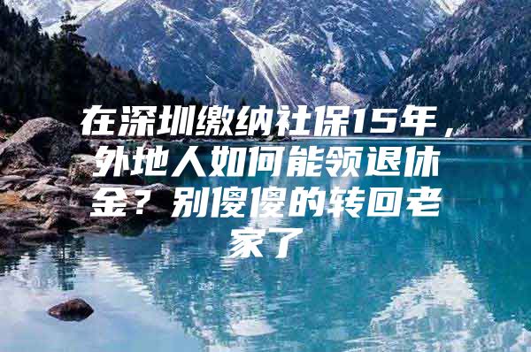 在深圳缴纳社保15年，外地人如何能领退休金？别傻傻的转回老家了