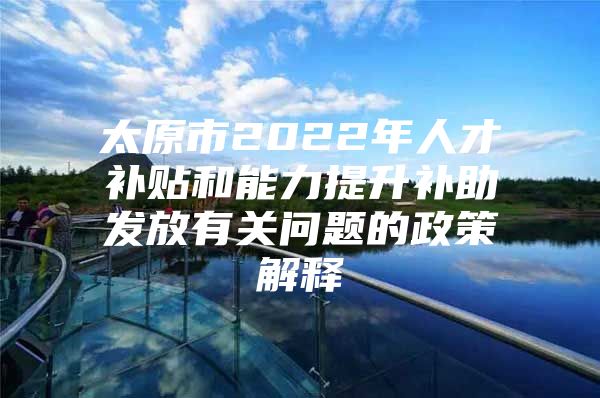 太原市2022年人才补贴和能力提升补助发放有关问题的政策解释