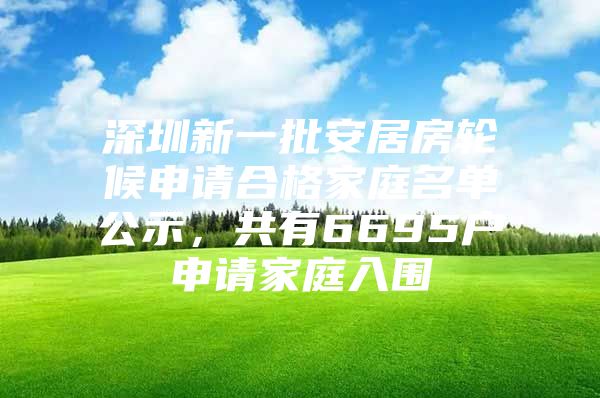 深圳新一批安居房轮候申请合格家庭名单公示，共有6695户申请家庭入围