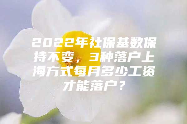 2022年社保基数保持不变，3种落户上海方式每月多少工资才能落户？