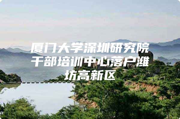 厦门大学深圳研究院干部培训中心落户潍坊高新区