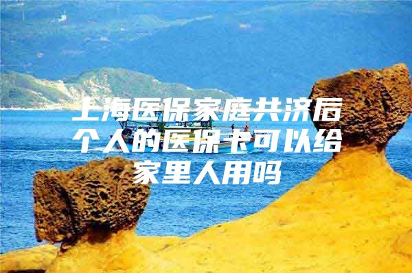 上海医保家庭共济后个人的医保卡可以给家里人用吗