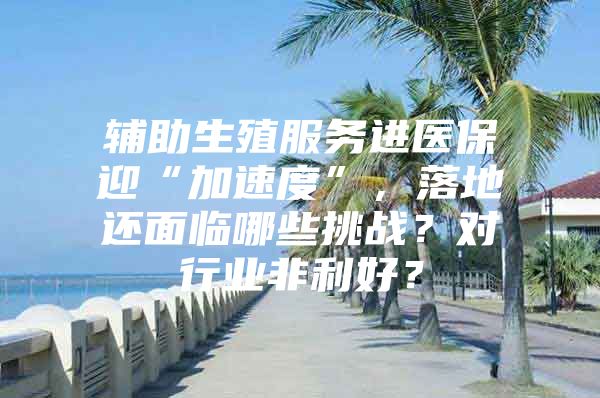 辅助生殖服务进医保迎“加速度”，落地还面临哪些挑战？对行业非利好？