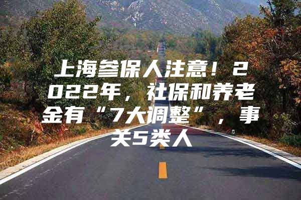 上海参保人注意！2022年，社保和养老金有“7大调整”，事关5类人