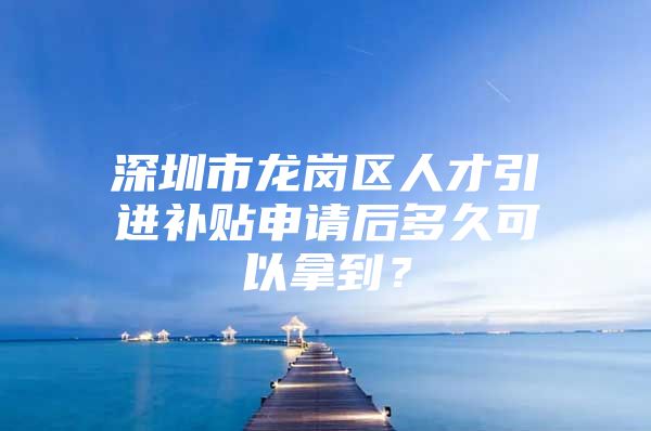 深圳市龙岗区人才引进补贴申请后多久可以拿到？