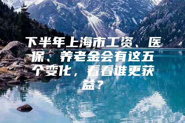 下半年上海市工资、医保、养老金会有这五个变化，看看谁更获益？