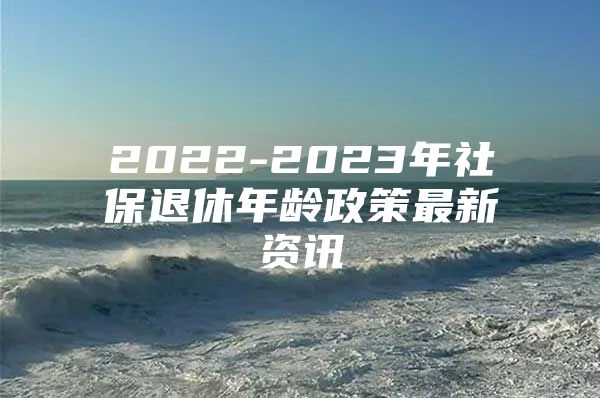 2022-2023年社保退休年龄政策最新资讯