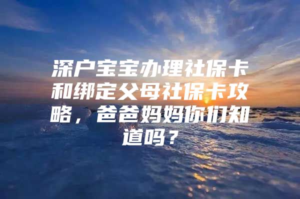 深户宝宝办理社保卡和绑定父母社保卡攻略，爸爸妈妈你们知道吗？