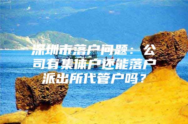 深圳市落户问题：公司有集体户还能落户派出所代管户吗？