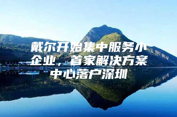 戴尔开始集中服务小企业，首家解决方案中心落户深圳