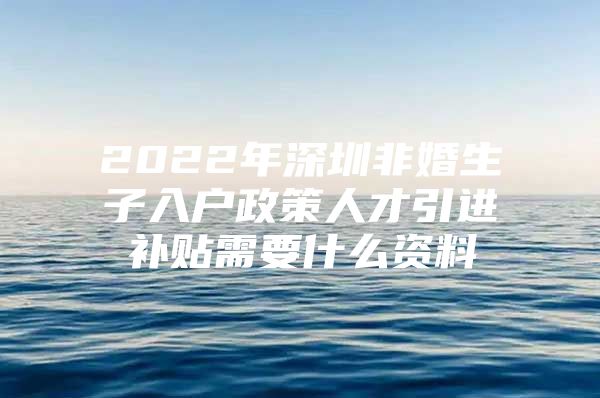 2022年深圳非婚生子入户政策人才引进补贴需要什么资料