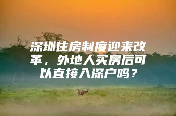 深圳住房制度迎来改革，外地人买房后可以直接入深户吗？