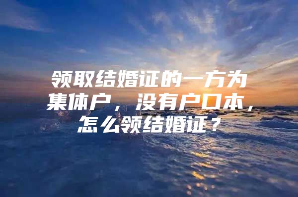 领取结婚证的一方为集体户，没有户口本，怎么领结婚证？