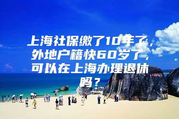 上海社保缴了10年了，外地户籍快60岁了，可以在上海办理退休吗？