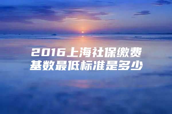 2016上海社保缴费基数最低标准是多少