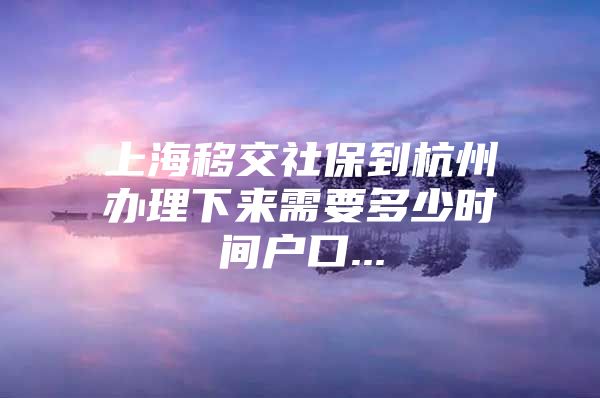 上海移交社保到杭州办理下来需要多少时间户口...