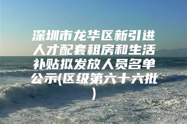 深圳市龙华区新引进人才配套租房和生活补贴拟发放人员名单公示(区级第六十六批)