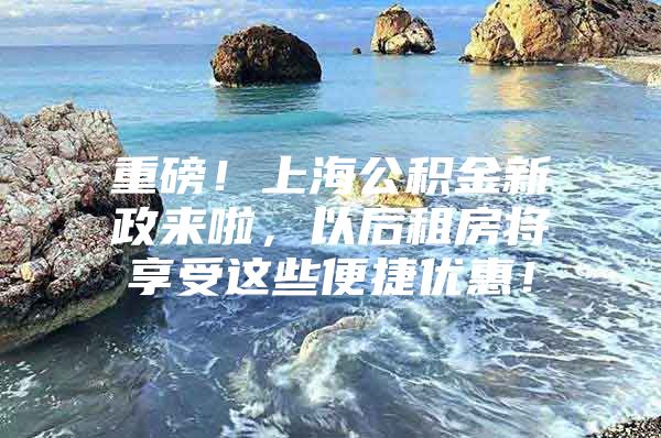 重磅！上海公积金新政来啦，以后租房将享受这些便捷优惠！